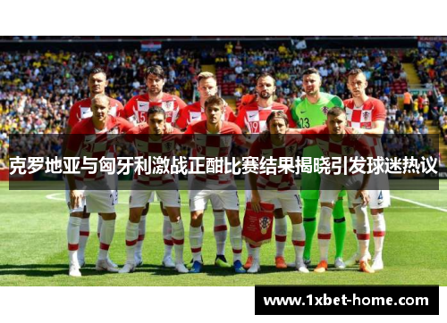 克罗地亚与匈牙利激战正酣比赛结果揭晓引发球迷热议 克罗地亚与匈牙利激战正酣比赛结果揭晓引发球迷热议